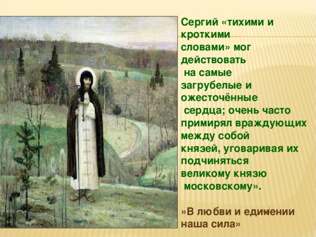 Сергий «тихими и кроткими словами» мог действовать  на самые загрубелые и ожесточённые  сердца; очень часто примирял враждующих между собой князей, уговаривая их подчиняться великому князю  московскому».  »В любви и единении наша сила» 