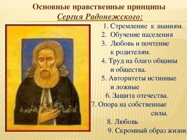 Основные нравственные принципы  Сергия Радонежского:  1. Стремление к знаниям.  2. Обучение населения  3. Любовь и почтение  к родителям.  4. Труд на благо общины  и общества.  5. Авторитеты истинные  и ложные  6. Защита отечества.  7. Опора на собственные силы.  8. Любовь  9. Скромный образ жизни. 