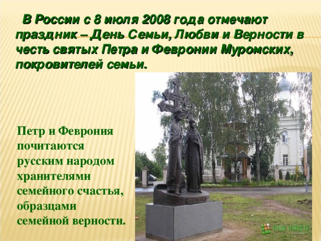  В России с 8 июля 2008 года отмечают праздник – День Семьи, Любви и Верности в честь святых Петра и Февронии Муромских, покровителей семьи.  Петр и Феврония почитаются русским народом хранителями семейного счастья, образцами семейной верности. 