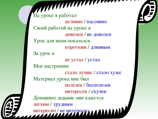 На уроке я работал       активно / пассивно Своей работой на уроке я      доволен / не доволен Урок для меня показался     коротким / длинным За урок я       не устал / устал Мое настроение      стало лучше / стало хуже Материал урока мне был     полезен / бесполезен    интересен / скучен Домашнее задание мне кажется  легким / трудным    интересно / не интересно 