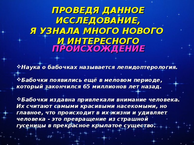 ПРОВЕДЯ ДАННОЕ ИССЛЕДОВАНИЕ, Я УЗНАЛА МНОГО НОВОГО И ИНТЕРЕСНОГО ПРОИСХОЖДЕНИЕ  Наука о бабочках называется лепидоптерология.  Бабочки появились ещё в меловом периоде, который закончился 65 миллионов лет назад.  Бабочки издавна привлекали внимание человека. Их считают самыми красивыми насекомыми, но главное, что происходит в их жизни и удивляет человека - это превращение из страшной гусеницы в прекрасное крылатое существо.