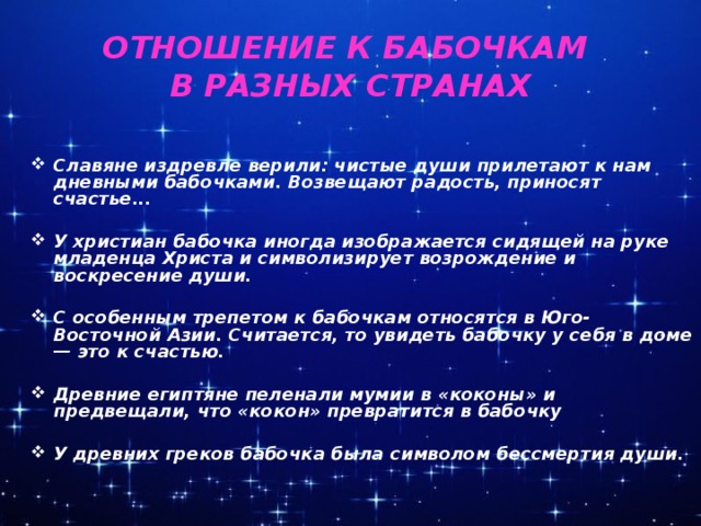 ОТНОШЕНИЕ К БАБОЧКАМ  В РАЗНЫХ СТРАНАХ  Славяне издревле верили: чистые души прилетают к нам дневными бабочками. Возвещают радость, приносят счастье...  У христиан бабочка иногда изображается сидящей на руке младенца Христа и символизирует возрождение и воскресение души.  С особенным трепетом к бабочкам относятся в Юго-Восточной Азии. Считается, то увидеть бабочку у себя в доме — это к счастью.  Древние египтяне пеленали мумии в «коконы» и предвещали, что «кокон» превратится в бабочку  У древних греков бабочка была символом бессмертия души.