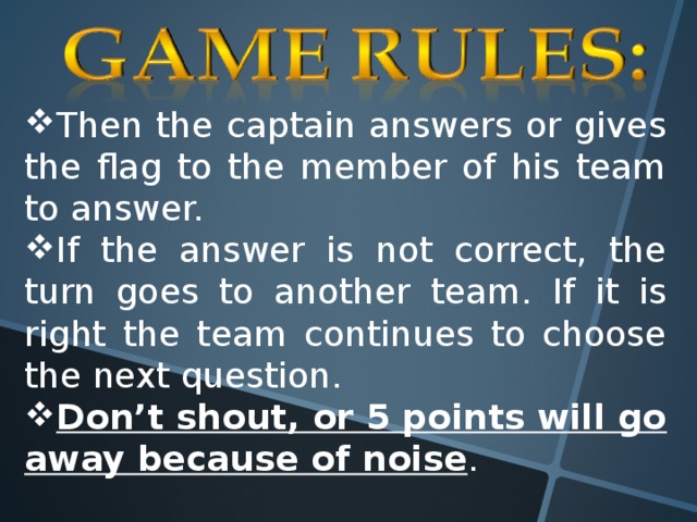 Then the captain answers or gives the flag to the member of his team to answer. If the answer is not correct, the turn goes to another team. If it is right the team continues to choose the next question. Don’t shout, or 5 points will go away because of noise