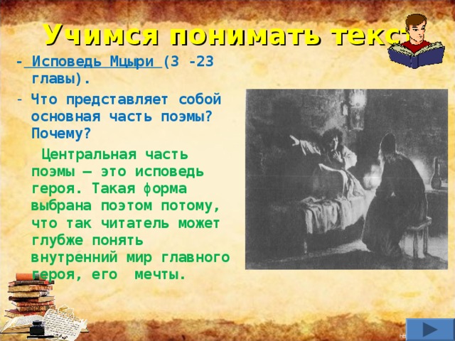 Учимся понимать текст - Исповедь Мцыри (3 -23 главы). Что представляет собой основная часть поэмы? Почему?  Центральная часть поэмы – это исповедь героя. Такая форма выбрана поэтом потому, что так читатель может глубже понять внутренний мир главного героя, его мечты.    