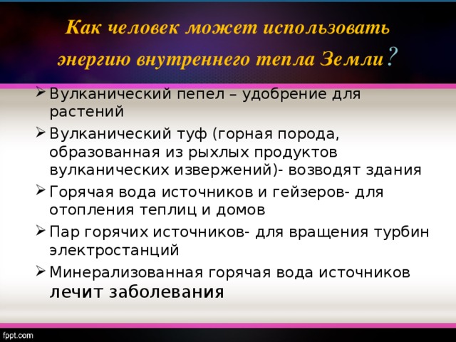 Как человек может использовать энергию внутреннего тепла Земли ? Вулканический пепел – удобрение для растений Вулканический туф (горная порода, образованная из рыхлых продуктов вулканических извержений)- возводят здания Горячая вода источников и гейзеров- для отопления теплиц и домов Пар горячих источников- для вращения турбин электростанций Минерализованная горячая вода источников лечит заболевания 