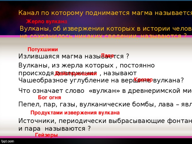 Канал по которому поднимается магма называется? Жерло вулкан а Вулканы, об извержении которых в истории человечества не сохранилось никаких сведении, называются ? Потухшими Излившаяся магма называется ? Лава Вулканы,  из жерла которых , постоянно происходя извержения , называют Действующими Чашеобразное углубление на вершине вулкана? Кратер Что означает слово «вулкан» в древнеримской мифологии? Бог огня Пепел, пар, газы, вулканические бомбы, лава – являются … Продуктами извержения вулкана Источники, периодически выбрасывающие фонтаны горячей воды и пара называются ? Гейзеры 