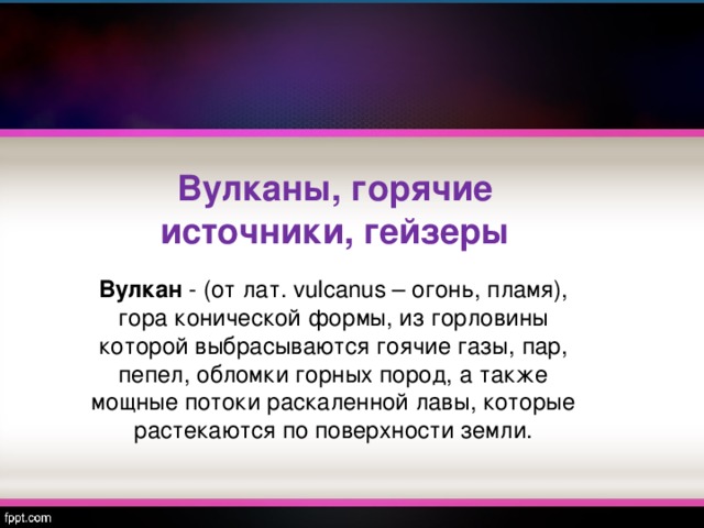 Вулканы, горячие источники, гейзеры Вулкан - (от лат. vulcanus – огонь, пламя), гора конической формы, из горловины которой выбрасываются гоячие газы, пар, пепел, обломки горных пород, а также мощные потоки раскаленной лавы, которые растекаются по поверхности земли. 