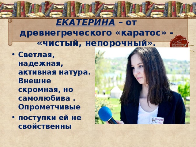 ЕКАТЕРИНА  – от древнегреческого «каратос» - «чистый, непорочный». Светлая, надежная, активная натура. Внешне скромная, но самолюбива . Опрометчивые поступки ей не свойственны 