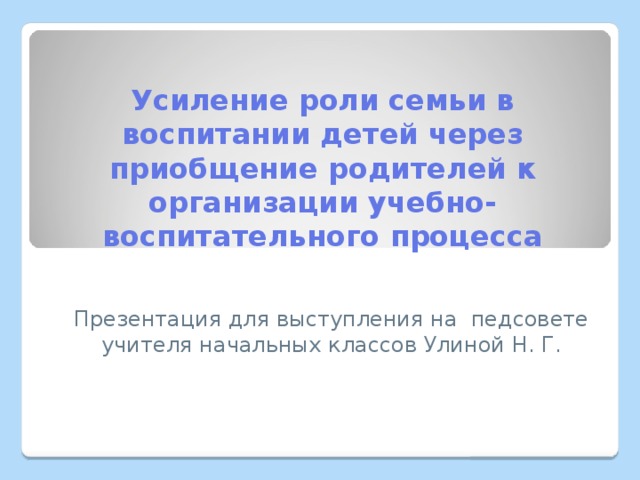 Усиление роли семьи в воспитании детей через приобщение родителей к организации учебно-воспитательного процесса Презентация для выступления на педсовете учителя начальных классов Улиной Н. Г. 