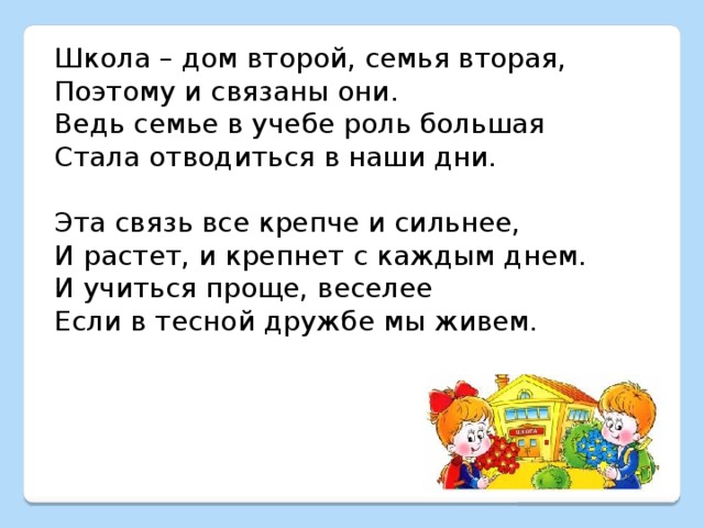 Школа – дом второй, семья вторая, Поэтому и связаны они. Ведь семье в учебе роль большая Стала отводиться в наши дни. Эта связь все крепче и сильнее, И растет, и крепнет с каждым днем. И учиться проще, веселее Если в тесной дружбе мы живем. 