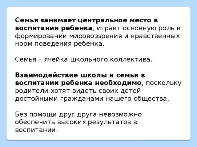 Семья занимает центральное место в воспитании ребенка , играет основную роль в формировании мировоззрения и нравственных норм поведения ребенка. Семья – ячейка школьного коллектива. Взаимодействие школы и семьи в воспитании ребенка необходимо , поскольку родители хотят видеть своих детей достойными гражданами нашего общества. Без помощи друг друга невозможно обеспечить высоких результатов в воспитании. 