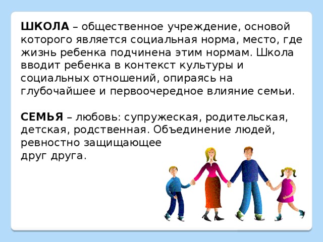 ШКОЛА – общественное учреждение, основой которого является социальная норма, место, где жизнь ребенка подчинена этим нормам. Школа вводит ребенка в контекст культуры и социальных отношений, опираясь на глубочайшее и первоочередное влияние семьи. СЕМЬЯ – любовь: супружеская, родительская, детская, родственная. Объединение людей, ревностно защищающее друг друга. 
