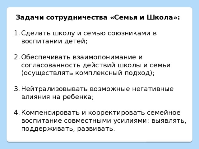 Задачи сотрудничества «Семья и Школа»:  Сделать школу и семью союзниками в воспитании детей; Обеспечивать взаимопонимание и согласованность действий школы и семьи (осуществлять комплексный подход); Нейтрализовывать возможные негативные влияния на ребенка; Компенсировать и корректировать семейное воспитание совместными усилиями: выявлять, поддерживать, развивать. 