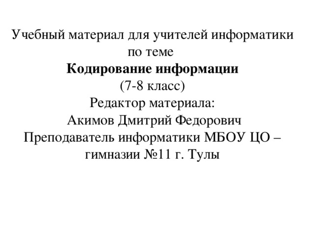 Учебный материал для учителей информатики по теме Кодирование информации (7-8 класс) Редактор материала:  Акимов Дмитрий Федорович Преподаватель информатики МБОУ ЦО – гимназии №11 г. Тулы 