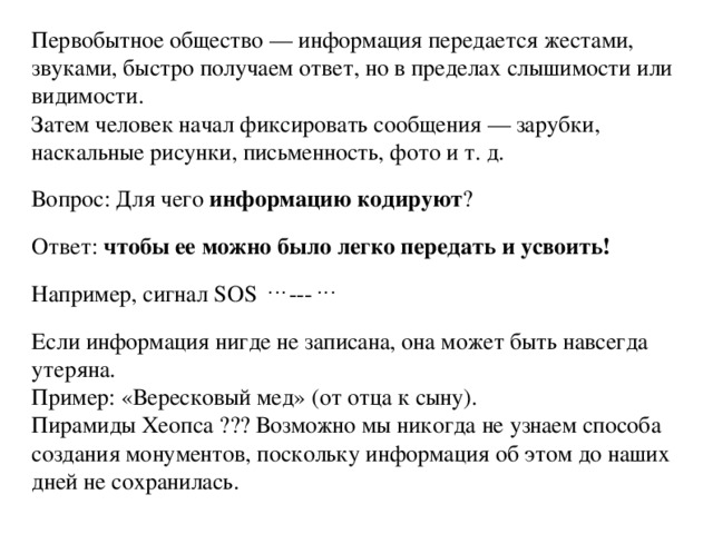 Первобытное общество — информация передается жестами, звуками, быстро получаем ответ, но в пределах слышимости или видимости. Затем человек начал фиксировать сообщения — зарубки, наскальные рисунки, письменность, фото и т. д. Вопрос: Для чего информацию кодируют ? Ответ: чтобы ее можно было легко передать и усвоить! Например, сигнал SOS . . . --- . . . Если информация нигде не записана, она может быть навсегда утеряна. Пример: «Вересковый мед» (от отца к сыну). Пирамиды Хеопса ??? Возможно мы никогда не узнаем способа создания монументов, поскольку информация об этом до наших дней не сохранилась. 