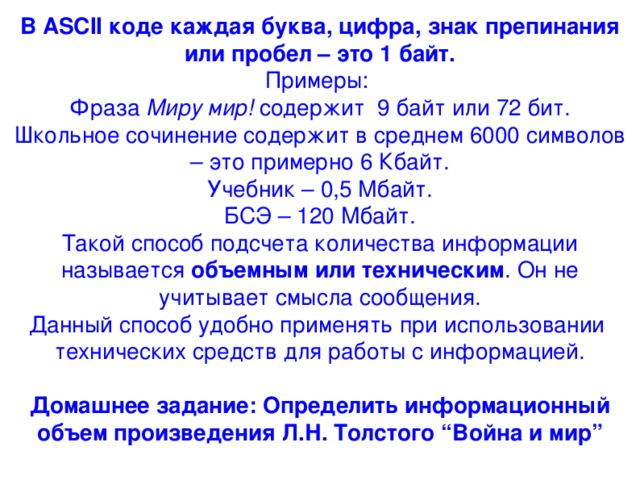 В ASCII коде каждая буква, цифра, знак препинания или пробел – это 1 байт. Примеры: Фраза Миру мир! содержит 9 байт или 72 бит. Школьное сочинение содержит в среднем 6000 символов – это примерно 6 Кбайт. Учебник – 0,5 Мбайт. БСЭ – 120 Мбайт. Такой способ подсчета количества информации называется объемным или техническим . Он не учитывает смысла сообщения. Данный способ удобно применять при использовании технических средств для работы с информацией.  Домашнее задание: Определить информационный объем произведения Л.Н. Толстого “Война и мир” 