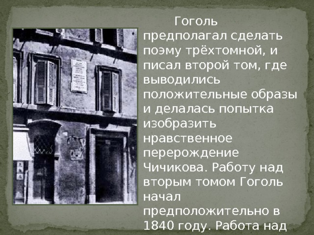  Гоголь предполагал сделать поэму трёхтомной, и писал второй том, где выводились положительные образы и делалась попытка изобразить нравственное перерождение Чичикова. Работу над вторым томом Гоголь начал предположительно в 1840 году. Работа над ним продолжалась в Германии, Франции и, главным образом, в Италии. 