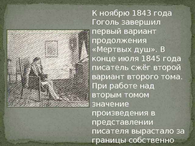 К ноябрю 1843 года Гоголь завершил первый вариант продолжения «Мертвых душ». В конце июля 1845 года писатель сжёг второй вариант второго тома. При работе над вторым томом значение произведения в представлении писателя вырастало за границы собственно литературных текстов, что делало замысел практически не реализуемым. 