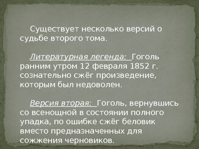  Существует несколько версий о судьбе второго тома.  Литературная легенда: Гоголь ранним утром 12 февраля 1852 г. сознательно сжёг произведение, которым был недоволен.  Версия вторая: Гоголь, вернувшись со всенощной в состоянии полного упадка, по ошибке сжёг беловик вместо предназначенных для сожжения черновиков. 