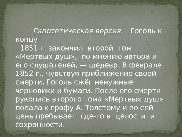  Гипотетическая версия. Гоголь к концу  1851 г. закончил второй том «Мертвых душ», по мнению автора и его слушателей, — шедевр. В феврале 1852 г., чувствуя приближение своей смерти, Гоголь сжёг ненужные черновики и бумаги. После его смерти рукопись второго тома «Мертвых душ» попала к графу А. Толстому и по сей день пребывает где-то в целости и сохранности. 