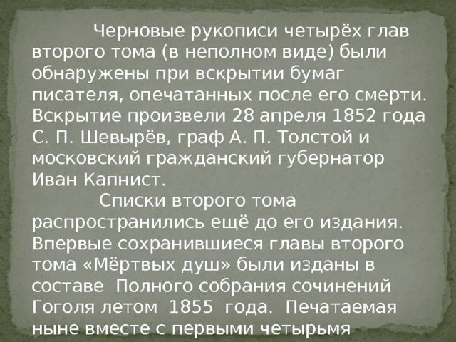  Черновые рукописи четырёх глав второго тома (в неполном виде) были обнаружены при вскрытии бумаг писателя, опечатанных после его смерти. Вскрытие произвели 28 апреля 1852 года С. П. Шевырёв, граф А. П. Толстой и московский гражданский губернатор Иван Капнист.  Списки второго тома распространились ещё до его издания. Впервые сохранившиеся главы второго тома «Мёртвых душ» были изданы в составе Полного собрания сочинений Гоголя летом 1855 года. Печатаемая ныне вместе с первыми четырьмя главами второго тома одна из последних глав принадлежит к более ранней, чем остальные главы, редакции. 