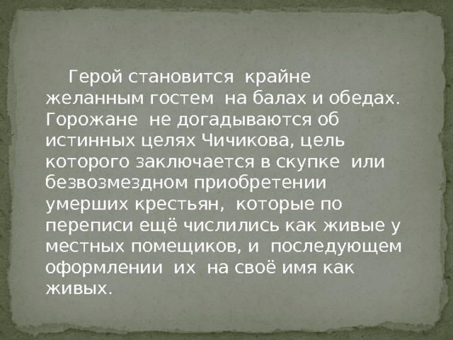  Герой становится крайне желанным гостем на балах и обедах. Горожане не догадываются об истинных целях Чичикова, цель которого заключается в скупке или безвозмездном приобретении умерших крестьян, которые по переписи ещё числились как живые у местных помещиков, и последующем оформлении их на своё имя как живых. 