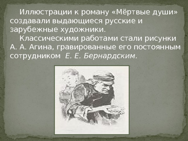  Иллюстрации к роману «Мёртвые души» создавали выдающиеся русские и зарубежные художники.  Классическими работами стали рисунки А. А. Агина, гравированные его постоянным сотрудником Е. Е. Бернардским. 