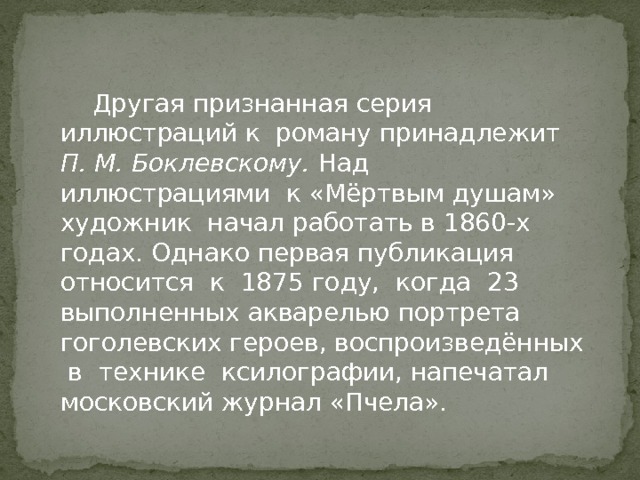  Другая признанная серия иллюстраций к роману принадлежит П. М. Боклевскому. Над иллюстрациями к «Мёртвым душам» художник начал работать в 1860-х годах. Однако первая публикация относится к 1875 году, когда 23 выполненных акварелью портрета гоголевских героев, воспроизведённых в технике ксилографии, напечатал московский журнал «Пчела». 