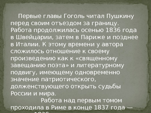  Первые главы Гоголь читал Пушкину перед своим отъездом за границу. Работа продолжилась осенью 1836 года в Швейцарии, затем в Париже и позднее в Италии. К этому времени у автора сложилось отношение к своему произведению как к «священному завещанию поэта» и литературному подвигу, имеющему одновременно значение патриотического, долженствующего открыть судьбы России и мира.    Работа над первым томом проходила в Риме в конце 1837 года — начале 1839 года. 