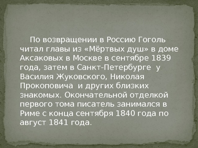  По возвращении в Россию Гоголь читал главы из «Мёртвых душ» в доме Аксаковых в Москве в сентябре 1839 года, затем в Санкт-Петербурге у Василия Жуковского, Николая Прокоповича и других близких знакомых. Окончательной отделкой первого тома писатель занимался в Риме с конца сентября 1840 года по август 1841 года. 