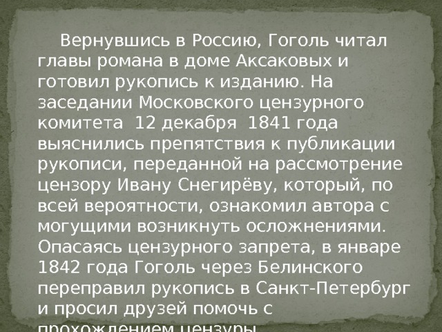  Вернувшись в Россию, Гоголь читал главы романа в доме Аксаковых и готовил рукопись к изданию. На заседании Московского цензурного комитета 12 декабря 1841 года выяснились препятствия к публикации рукописи, переданной на рассмотрение цензору Ивану Снегирёву, который, по всей вероятности, ознакомил автора с могущими возникнуть осложнениями. Опасаясь цензурного запрета, в январе 1842 года Гоголь через Белинского переправил рукопись в Санкт-Петербург и просил друзей помочь с прохождением цензуры. 
