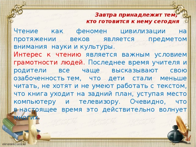 Завтра принадлежит тем,  кто готовится к нему сегодня         Чтение как феномен цивилизации на протяжении веков является предметом внимания науки и культуры. Интерес к чтению является важным условием грамотности людей. Последнее время учителя и родители все чаще высказывают свою озабоченность тем, что дети стали меньше читать, не хотят и не умеют работать с текстом, что книга уходит на задний план, уступая место компьютеру и телевизору. Очевидно, что в настоящее время это действительно волнует многих. 