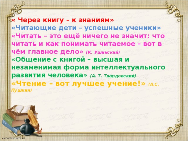 « Через книгу – к знаниям»  «Читающие дети – успешные ученики»  «Читать – это ещё ничего не значит: что читать и как понимать читаемое – вот в чём главное дело» (К. Ушинский)  «Общение с книгой – высшая и незаменимая форма интеллектуального развития человека» (А. Т. Твардовский)  «Чтение – вот лучшее учение!» (А.С. Пушкин)      