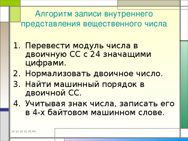 Алгоритм записи внутреннего представления вещественного числа Перевести модуль числа в двоичную СС с 24 значащими цифрами. Нормализовать двоичное число. Найти машинный порядок в двоичной СС. Учитывая знак числа, записать его в 4-х байтовом машинном слове. 14.10.16  01:35 PM 