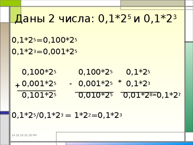 Даны 2 числа: 0,1*2 5 и 0,1*2 3 0,1*2 5 =0,100*2 5 0,1*2 3 =0,001*2 5  0,100*2 5 0,100*2 5 0,1*2 5  0,001*2 5 0,001*2 5 0,1*2 3  0,101*2 5 0,010*2 5 0,01*2 8= 0,1*2 7 0,1*2 5 /0,1*2 3 = 1*2 2 =0,1*2 3 * - + 14.10.16  01:35 PM 