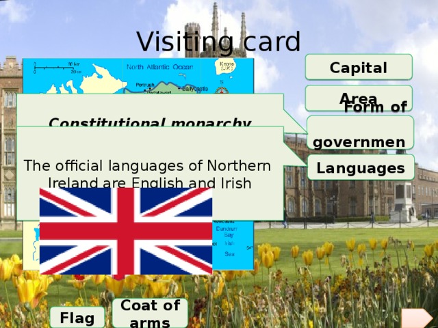 Visiting card Capital Area Constitutional monarchy President is Queen Elizabeth II Prime Minister is David Cameron  Form of government The official languages of Northern Ireland are English and Irish Languages Coat of arms Flag 