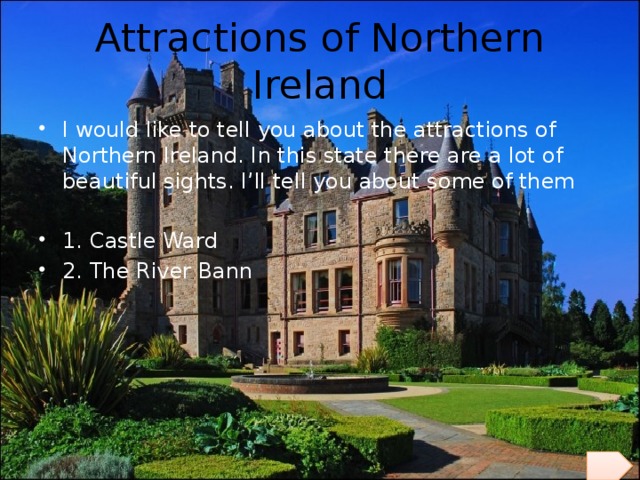 Attractions of Northern Ireland I would like to tell you about the attractions of Northern Ireland. In this state there are a lot of beautiful sights. I’ll tell you about some of them 1. Castle Ward 2. The River Bann 