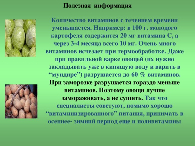 Полезная информация   Количество витаминов с течением времени уменьшается. Например: в 100 г. молодого картофеля содержится 20 мг витамина С, а через 3-4 месяца всего 10 мг. Очень много витаминов исчезает при термообработке. Даже при правильной варке овощей (их нужно закладывать уже в кипящую воду и варить в “мундире”) разрушается до 60 % витаминов. При заморозке разрушается гораздо меньше витаминов. Поэтому овощи лучше замораживать, а не сушить. Так что специалисты советуют, помимо хорошо “витаминизированного” питания, принимать в осеннее- зимний период еще и поливитамины 