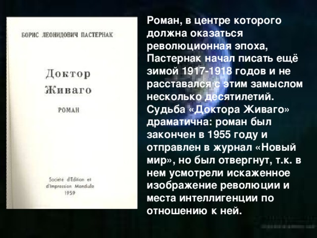 Роман, в центре которого должна оказаться революционная эпоха, Пастернак начал писать ещё зимой 1917-1918 годов и не расставался с этим замыслом несколько десятилетий. Судьба «Доктора Живаго» драматична: роман был закончен в 1955 году и отправлен в журнал «Новый мир», но был отвергнут, т.к. в нем усмотрели искаженное изображение революции и места интеллигенции по отношению к ней.  