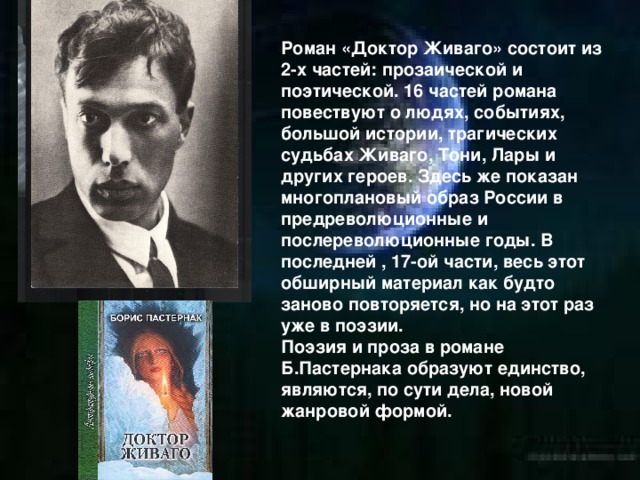 Роман «Доктор Живаго» состоит из 2-х частей: прозаической и поэтической. 16 частей романа повествуют о людях, событиях, большой истории, трагических судьбах Живаго, Тони, Лары и других героев. Здесь же показан многоплановый образ России в предреволюционные и послереволюционные годы. В последней , 17-ой части, весь этот обширный материал как будто заново повторяется, но на этот раз уже в поэзии. Поэзия и проза в романе Б.Пастернака образуют единство, являются, по сути дела, новой жанровой формой. 