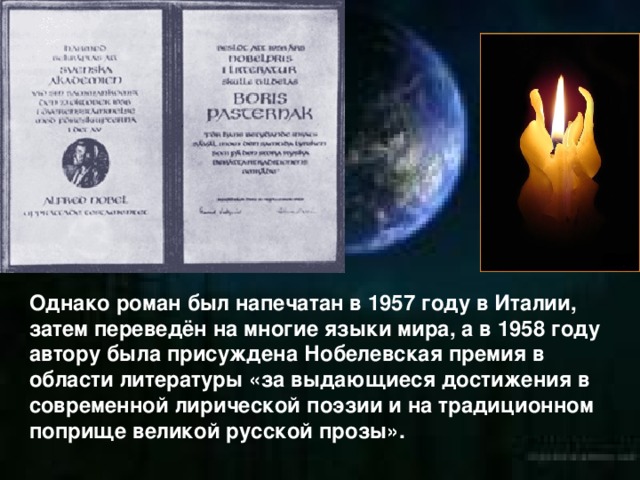 Однако роман был напечатан в 1957 году в Италии, затем переведён на многие языки мира, а в 1958 году автору была присуждена Нобелевская премия в области литературы «за выдающиеся достижения в современной лирической поэзии и на традиционном поприще великой русской прозы».  