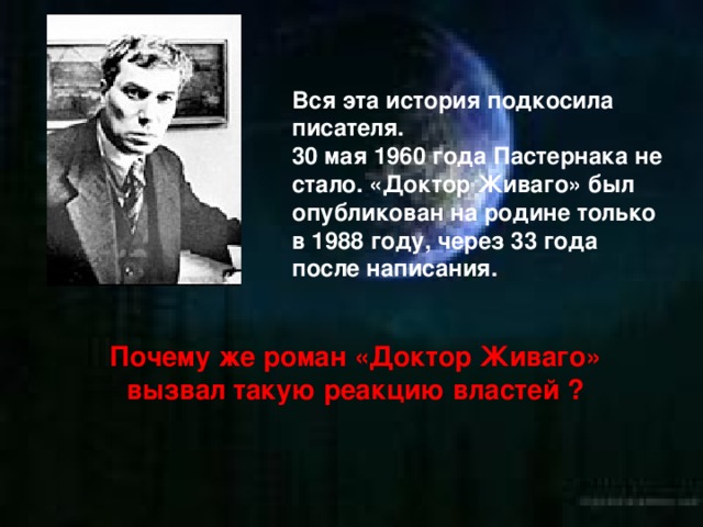 Вся эта история подкосила писателя. 30 мая 1960 года Пастернака не стало. «Доктор Живаго» был опубликован на родине только в 1988 году, через 33 года после написания. Почему же роман «Доктор Живаго» вызвал такую реакцию властей ? 