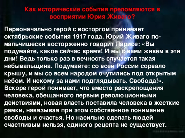 Как исторические события преломляются в восприятии Юрия Живаго? Первоначально герой с восторгом принимает октябрьские события 1917 года. Юрий Живаго по-мальчишески восторженно говорит Ларисе: «Вы подумайте, какое сейчас время! И мы с вами живём в эти дни! Ведь только раз в вечность случается такая небывальщина. Подумайте: со всей России сорвало крышу, и мы со всем народом очутились под открытым небом. И некому за нами подглядывать. Свобода!». Вскоре герой понимает, что вместо раскрепощения человека, обещанного первым революционными действиями, новая власть поставила человека в жесткие рамки, навязывая при этом собственное понимание свободы и счастья. Но насильно сделать людей счастливым нельзя, единого рецепта не существует. 