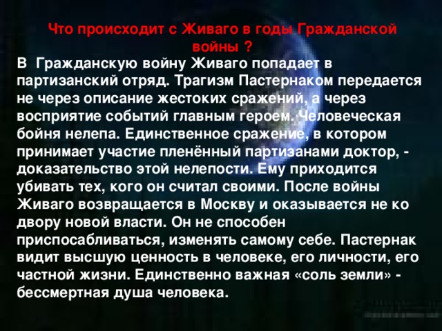 Что происходит с Живаго в годы Гражданской войны ? В Гражданскую войну Живаго попадает в партизанский отряд. Трагизм Пастернаком передается не через описание жестоких сражений, а через восприятие событий главным героем. Человеческая бойня нелепа. Единственное сражение, в котором принимает участие пленённый партизанами доктор, - доказательство этой нелепости. Ему приходится убивать тех, кого он считал своими. После войны Живаго возвращается в Москву и оказывается не ко двору новой власти. Он не способен приспосабливаться, изменять самому себе. Пастернак видит высшую ценность в человеке, его личности, его частной жизни. Единственно важная «соль земли» - бессмертная душа человека. 