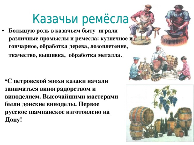 Большую роль в казачьем быту играли различные промыслы и ремесла: кузнечное и гончарное, обработка дерева, лозоплетение, ткачество, вышивка, обработка металла.  С петровской эпохи казаки начали заниматься виноградорством и виноделием. Высочайшими мастерами были  донские виноделы. Первое русское шампанское изготовлено на Дону! 