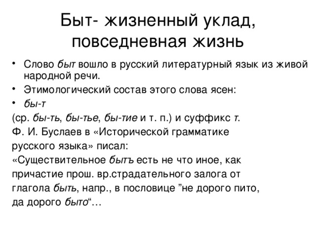 Быт- жизненный уклад, повседневная жизнь Слово  быт  вошло в русский литературный язык из живой народной речи.  Этимологический состав этого слова ясен:  бы-т   (ср.  бы-ть ,  бы-тье ,  бы-тие  и т. п.) и суффикс  т .  Ф. И. Буслаев в «Исторической грамматике  русского языка» писал:  «Существительное  бытъ  есть не что иное, как  причастие прош. вр.страдательного залога от  глагола  быть , напр., в пословице ”не дорого пито,  да дорого  быто “… 