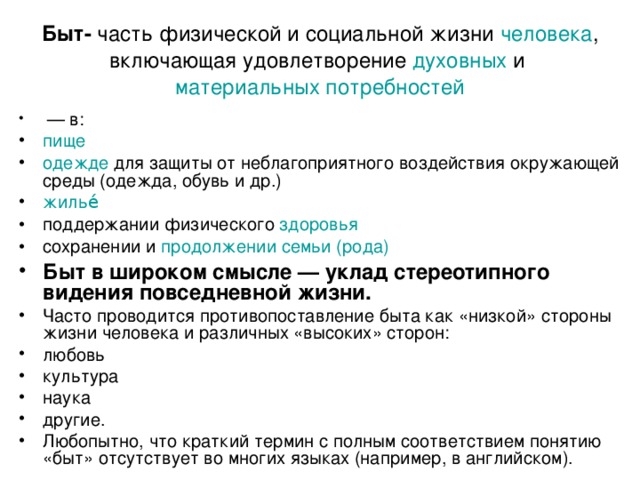 Быт- часть физической и социальной  жизни   человека , включающая удовлетворение  духовных  и  материальных потребностей   —  в: пище одежде  для защиты от неблагоприятного воздействия окружающей среды (одежда, обувь и др.) жилье́ поддержании физического  здоровья сохранении и  продолжении семьи (рода) Быт в широком смысле — уклад стереотипного видения повседневной жизни. Часто проводится противопоставление быта как «низкой» стороны жизни человека и различных «высоких» сторон: любовь культура наука другие. Любопытно, что краткий термин с полным соответствием понятию «быт» отсутствует во многих языках (например, в английском). 