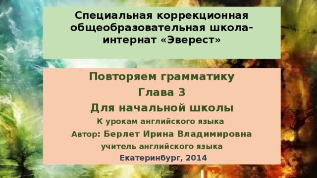 Специальная коррекционная общеобразовательная школа-интернат «Эверест»   Повторяем грамматику Глава 3 Для начальной школы К урокам английского языка Автор : Берлет Ирина Владимировна учитель английского языка  Екатеринбург, 2014 