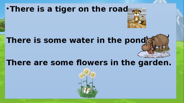 There is a tiger on the road.   There is some water in the pond.  There are some flowers in the garden. 