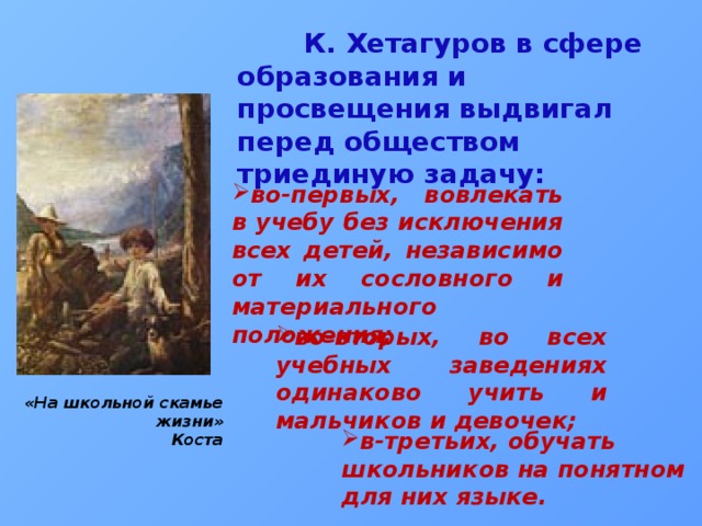  К. Хетагуров в сфере образования и просвещения выдвигал перед обществом триединую задачу: во-первых, вовлекать в учебу без исключения всех детей, независимо от их сословного и материального положения; во-вторых, во всех учебных заведениях одинаково учить и мальчиков и девочек; «На школьной скамье жизни» Коста в-третьих, обучать школьников на понятном для них языке. 